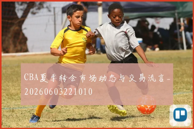 CBA夏季转会市场动态与交易流言_20260603221010