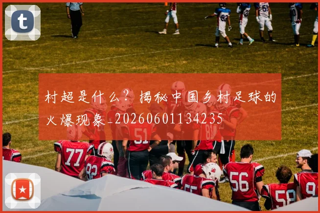 村超是什么?揭秘中国乡村足球的火爆现象_20260601134235