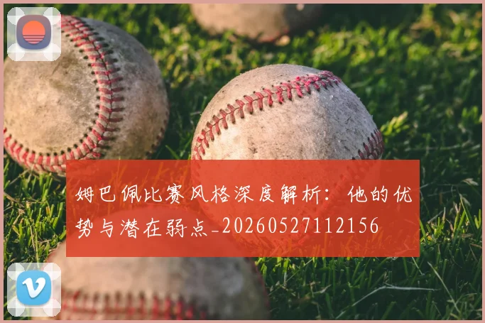 姆巴佩比赛风格深度解析：他的优势与潜在弱点_20260527112156
