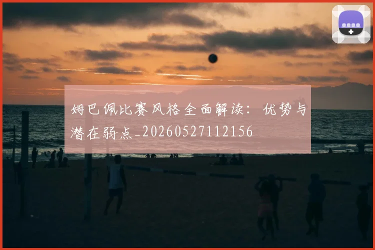 姆巴佩比赛风格全面解读:优势与潜在弱点_20260527112156