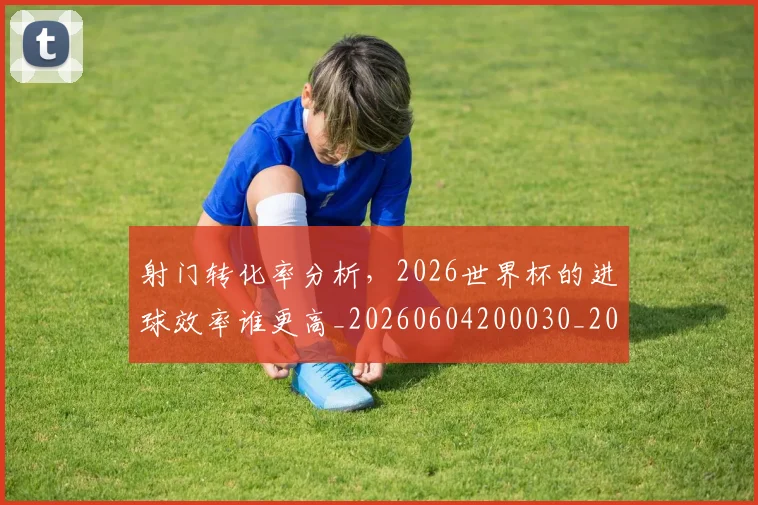 射门转化率分析，2026世界杯的进球效率谁更高_20260604200030_20260707144923