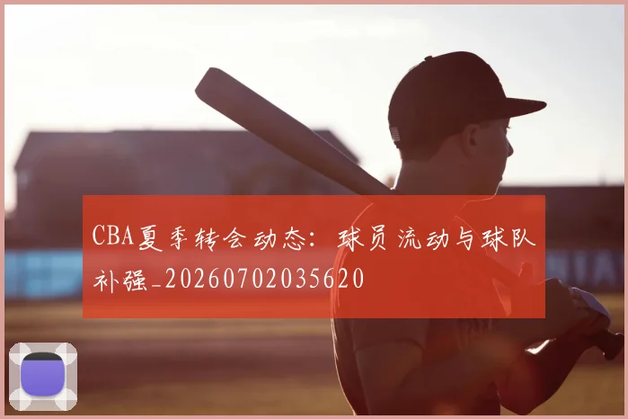 CBA夏季转会动态:球员流动与球队补强_20260702035620
