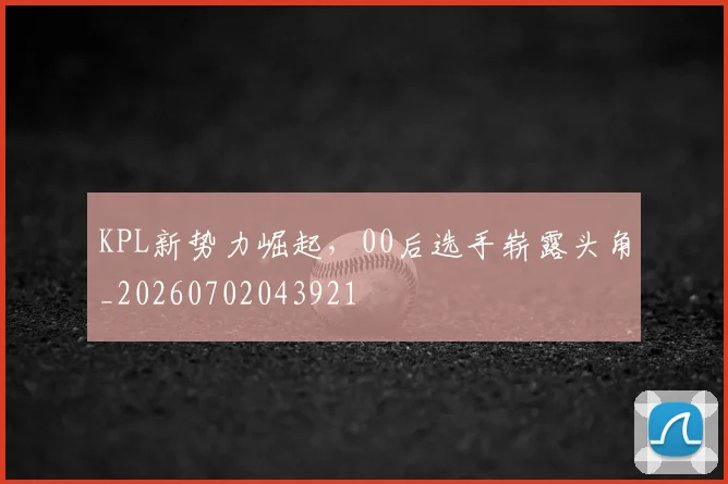 KPL新势力崛起,00后选手崭露头角_20260702043921