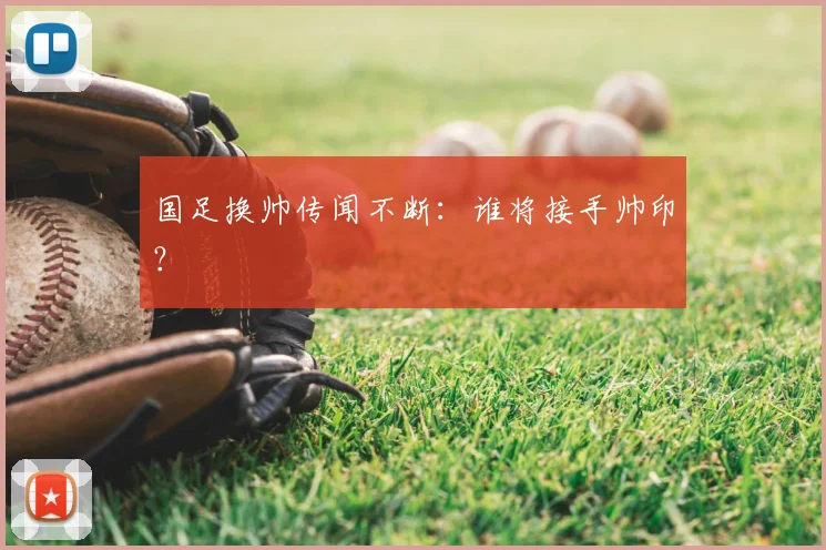 国足换帅传闻不断：谁将接手帅印？