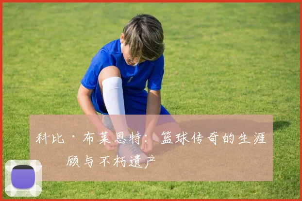 科比·布莱恩特:篮球传奇的生涯回顾与不朽遗产
