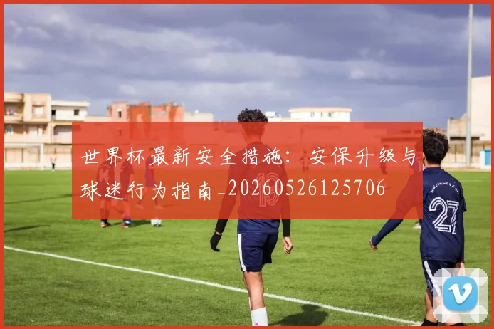世界杯最新安全措施:安保升级与球迷行为指南_20260526125706