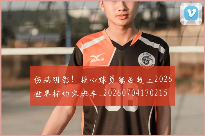 伤病阴影!核心球员能否赶上2026世界杯的末班车_20260704170215