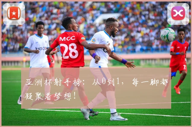 亚洲杯射手榜:从0到1,每一脚都凝聚着梦想!