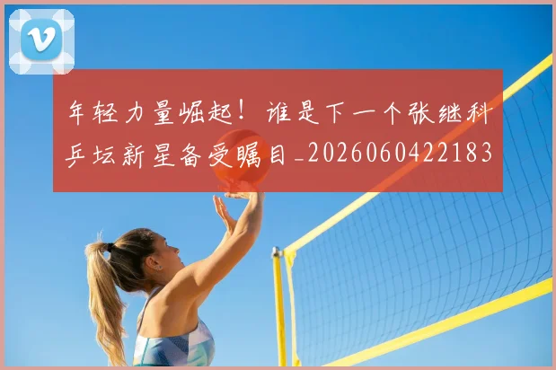 年轻力量崛起！谁是下一个张继科乒坛新星备受瞩目_20260604221835
