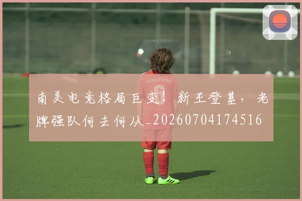 南美电竞格局巨变！新王登基，老牌强队何去何从_20260704174516