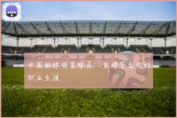 中国排球明星球员：朱婷等名将的职业生涯