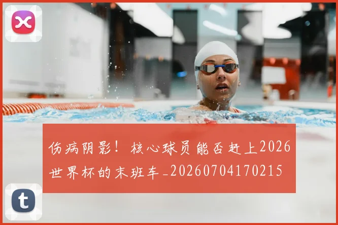 伤病阴影!核心球员能否赶上2026世界杯的末班车_20260704170215