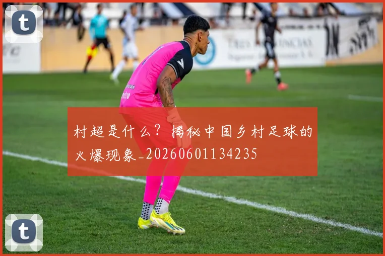 村超是什么?揭秘中国乡村足球的火爆现象_20260601134235