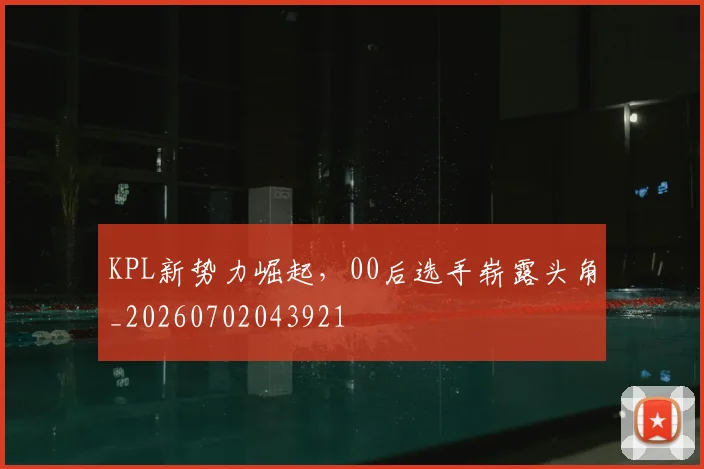KPL新势力崛起,00后选手崭露头角_20260702043921