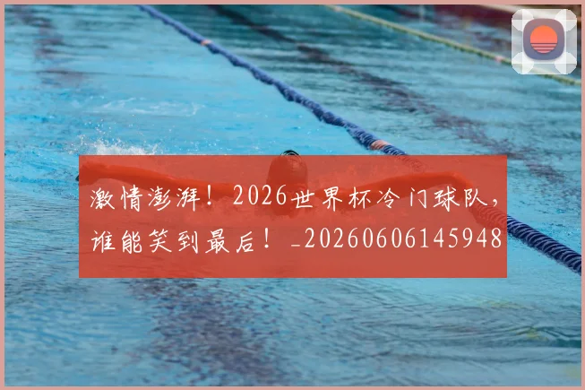 激情澎湃！2026世界杯冷门球队，谁能笑到最后！_20260606145948
